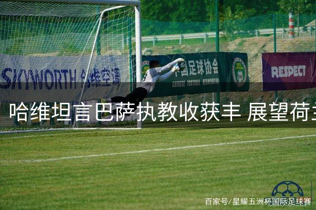 哈维坦言巴萨执教收获丰 展望荷兰队新征程