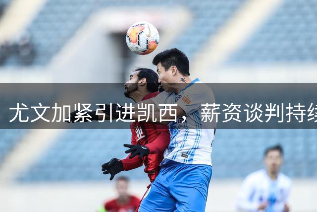 尤文加紧引进凯西，薪资谈判持续攻坚